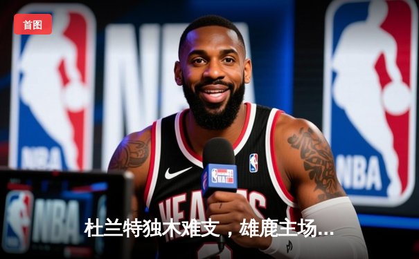 杜兰特独木难支，雄鹿主场逆转太阳，字母哥砍下40+15统治加时赛